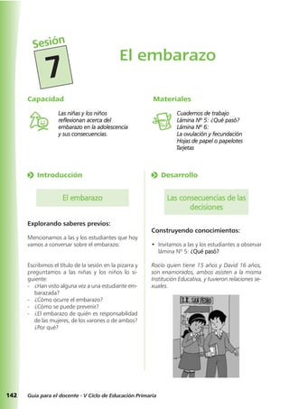 o Desarrollo
Las consecuencias de las
decisiones
Construyendo conocimientos:
• Invitamos a las y los estudiantes a observar
lámina Nº 5: ¿Qué pasó?
Rocío quien tiene 15 años y David 16 años,
son enamorados, ambos asisten a la misma
Institución Educativa, y tuvieron relaciones se-
xuales.
142 Guía para el docente - V Ciclo de Educación Primaria
o Introducción
El embarazo
Explorando saberes previos:
Mencionamos a las y los estudiantes que hoy
vamos a conversar sobre el embarazo.
Escribimos el título de la sesión en la pizarra y
preguntamos a las niñas y los niños lo si-
guiente:
- ¿Han visto alguna vez a una estudiante em-
barazada?
- ¿Cómo ocurre el embarazo?
- ¿Cómo se puede prevenir?
- ¿El embarazo de quién es responsabilidad
de las mujeres, de los varones o de ambos?
¿Por qué?
Materiales
Cuadernos de trabajo
Lámina Nº 5: ¿Qué pasó?
Lámina Nº 6:
La ovulación y fecundación
Hojas de papel o papelotes
Tarjetas
Capacidad
Las niñas y los niños
reflexionan acerca del
embarazo en la adolescencia
y sus consecuencias.
El embarazo
Sesión
7
 