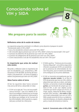 145
Conociendo sobre el
VIH y SIDA
Sesión
Sesión 8 - Conociendo sobre el VIH y SIDA
8
Me preparo para la sesión
Es importante que antes de realizar
esta sesión:
Recuerde y reflexione sobre la importancia de
que mis estudiantes y yo, conozcamos y dife-
renciemos el VIH del SIDA, las formas de trans-
misión y de prevención; así como el respetar y
valorar a las personas que viven con VIH y SIDA.
Ideas fuerza sobre el tema
Al leer las siguientes ideas fuerza conoceré
más acerca del tema a desarrollar en clase:
• El VIH es la sigla del “Virus de Inmunodefi-
ciencia Humana”. Este virus debilita el sis-
tema inmunológico (sistema que se encarga
de la defensa del organismo), eliminando a
las células que protegen al ser humano de
las enfermedades, disminuyendo su capaci-
dad para combatir las infecciones.
Reflexiono antes de la sesión de tutoría:
Las siguientes preguntas orientarán mi reflexión como docente al preparar la sesión:
“Conociendo sobre el VIH y SIDA”.
• ¿Las y los estudiantes conocen acerca del VIH y SIDA?
• ¿He conocido alguna persona que vive con VIH y SIDA? ¿Cómo he reaccionado? ¿Por qué?
• ¿Conozco los derechos de las personas que viven con VIH y SIDA?
• ¿Conozco las obligaciones de las personas que viven con VIH y SIDA?
• ¿Cómo reaccionaría si uno de mis estudiantes vive con VIH? ¿Por qué?
• El SIDA significa: “Síndrome de Inmunode-
ficiencia Adquirida”, es la última etapa de la
infección causada por el VIH y se caracteriza
por la presencia de enfermedades de ma-
nera frecuente, pues el sistema de defensa
(inmunológico) se encuentra debilitado.
• El VIH se transmite principalmente por las
relaciones sexuales coitales. En el Perú el
97% de personas que vive con VIH y SIDA lo
adquirieron por esta vía, es decir, casi todas.
También, se transmite a través de la vía san-
guínea: por transfusión de sangre que con-
tiene el VIH, o por usar objetos punzo
cortantes que tienen sangre con el virus: je-
ringas, agujas, máquinas de afeitar, navajas,
equipos para tatuajes; y de madre a hijo:
una mujer embarazada, que vive con VIH y
SIDA, puede transmitir el virus a su bebé du-
rante el embarazo, en el parto y después del
parto a través de la lactancia materna.
 