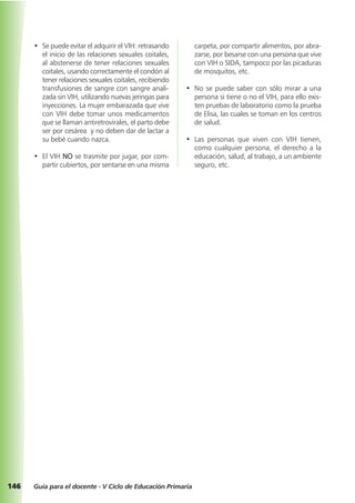 146 Guía para el docente - V Ciclo de Educación Primaria
• Se puede evitar el adquirir el VIH: retrasando
el inicio de las relaciones sexuales coitales,
al abstenerse de tener relaciones sexuales
coitales, usando correctamente el condón al
tener relaciones sexuales coitales, recibiendo
transfusiones de sangre con sangre anali-
zada sin VIH, utilizando nuevas jeringas para
inyecciones. La mujer embarazada que vive
con VIH debe tomar unos medicamentos
que se llaman antiretrovirales, el parto debe
ser por cesárea y no deben dar de lactar a
su bebé cuando nazca.
• El VIH NO se trasmite por jugar, por com-
partir cubiertos, por sentarse en una misma
carpeta, por compartir alimentos, por abra-
zarse, por besarse con una persona que vive
con VIH o SIDA, tampoco por las picaduras
de mosquitos, etc.
• No se puede saber con sólo mirar a una
persona si tiene o no el VIH, para ello exis-
ten pruebas de laboratorio como la prueba
de Elisa, las cuales se toman en los centros
de salud.
• Las personas que viven con VIH tienen,
como cualquier persona, el derecho a la
educación, salud, al trabajo, a un ambiente
seguro, etc.
 