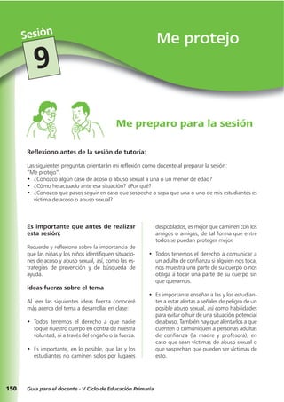 150
Me protejoSesión
Guía para el docente - V Ciclo de Educación Primaria
9
Reflexiono antes de la sesión de tutoría:
Las siguientes preguntas orientarán mi reflexión como docente al preparar la sesión:
“Me protejo”.
• ¿Conozco algún caso de acoso o abuso sexual a una o un menor de edad?
• ¿Cómo he actuado ante esa situación? ¿Por qué?
• ¿Conozco qué pasos seguir en caso que sospeche o sepa que una o uno de mis estudiantes es
víctima de acoso o abuso sexual?
Me preparo para la sesión
Es importante que antes de realizar
esta sesión:
Recuerde y reflexione sobre la importancia de
que las niñas y los niños identifiquen situacio-
nes de acoso y abuso sexual, así, como las es-
trategias de prevención y de búsqueda de
ayuda.
Ideas fuerza sobre el tema
Al leer las siguientes ideas fuerza conoceré
más acerca del tema a desarrollar en clase:
• Todos tenemos el derecho a que nadie
toque nuestro cuerpo en contra de nuestra
voluntad, ni a través del engaño o la fuerza.
• Es importante, en lo posible, que las y los
estudiantes no caminen solos por lugares
despoblados, es mejor que caminen con los
amigos o amigas, de tal forma que entre
todos se puedan proteger mejor.
• Todos tenemos el derecho a comunicar a
un adulto de confianza si alguien nos toca,
nos muestra una parte de su cuerpo o nos
obliga a tocar una parte de su cuerpo sin
que queramos.
• Es importante enseñar a las y los estudian-
tes a estar alertas a señales de peligro de un
posible abuso sexual, así como habilidades
para evitar o huir de una situación potencial
de abuso. También hay que alentarlos a que
cuenten o comuniquen a personas adultas
de confianza (la madre y profesora), en
caso que sean víctimas de abuso sexual o
que sospechan que pueden ser víctimas de
esto.
 