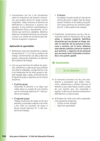 • Conversamos con las y los estudiantes
sobre la importancia de prevenir situacio-
nes que pueden poner en riesgo nuestra
integridad. Todos tenemos el derecho de
defendernos y denunciar a quienes nos
agreden. Si nos sentimos incómodas(os) y
agredidas(os) física y sexualmente, no te-
nemos que sentirnos culpables, debemos
alejarnos inmediatamente de esa situación
y avisar a un adulto de confianza para de-
nunciar al agresor o agresora.
Aplicando lo aprendido:
• Motivamos a las y los estudiantes a realizar
los ejercicios N° 1, 2 y 3 de su cuaderno de
trabajo. Conformamos con ellas y ellos tres
grupos, cada grupo responde a un ejercicio
del cuaderno de trabajo.
• Una vez que terminen de realizar los ejerci-
cios, solicitamos a cada grupo que presente
a la clase lo trabajado, y preguntamos a las
y los integrantes de los otros grupos si de-
sean agregar algo. Luego, continuamos con
el siguiente grupo y seguimos con la misma
secuencia.
• El primer grupo:
Desarrolla el derecho a no dejar que
nadie toque su cuerpo de una manera
que lo incomode (ejercicio No
1 del cua-
derno de trabajo).
• El segundo grupo:
Trabaja situaciones de riesgo en las que
extraños y conocidos colocan a las niñas
y los niños en situación de acoso o
abuso sexual (ejercicio No
2 del cua-
derno de trabajo).
• El tercero:
Se trabaja ¿A quién acudir en caso de ser
víctima de acoso o algún tipo de abuso
sexual? Enfatizar en la madre y la profe-
sora como personas de confianza (ejer-
cicio No
3 del cuaderno de trabajo).
• Finalmente, conversamos con las y los es-
tudiantes sobre la importancia de que no-
sotras y nosotros podamos identificar
situaciones que nos pongan en riesgo, per-
cibir la intención de las personas al acer-
carse a nosotros; por lo tanto, debemos
estar atentas y atentos a tomar en cuenta lo
que sentimos, y alejarnos de las personas
que nos hacen sentir incómodas o incómo-
dos o nos quieren agredir.
o Conclusión
Es mi derecho
a Es necesario conversar con las y los estu-
diantes y recordarles que todos: niñas,
niños, adolescentes y adultos tenemos el
derecho a que nadie toque nuestro cuerpo
de una manera que nos incomode y
agreda. Si ello ocurre tenemos el derecho a
defendernos y a denunciarlo.
a Al finalizar las niñas y los niños responden
a las siguientes preguntas:
- ¿Cómo se han sentido?
- ¿Qué han aprendido?
152 Guía para el docente - V Ciclo de Educación Primaria
 
