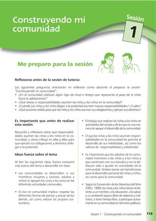113
Construyendo mi
comunidad
Me preparo para la sesión
Sesión
Sesión 1 - Construyendo mi comunidad
1
Es importante que antes de realizar
esta sesión:
Recuerde y reflexione sobre qué responsabili-
dades asumen las niñas y los niños en la co-
munidad, y cómo influyo en ellas y ellos para
que ejerzan sus obligaciones y derechos al lle-
gar a la pubertad.
Ideas fuerza sobre el tema
Al leer las siguientes ideas fuerza conoceré
más acerca del tema a desarrollar en clase:
• Las comunidades se desarrollan si sus
miembros (mujeres y varones, adultos y
niños) se apoyan los unos a los otros en las
diferentes actividades comunales.
• El vivir en comunidad implica: respetar las
diferentes formas de pensar y actuar de los
demás, así como valorar las propias cos-
tumbres.
Reflexiono antes de la sesión de tutoría:
Las siguientes preguntas orientarán mi reflexión como docente al preparar la sesión:
“Construyendo mi comunidad”:
• ¿En la comunidad celebran algún tipo de ritual o festejo que representa el paso de la niñez
hacia la adolescencia?
• ¿Qué tareas o responsabilidades asumen las niñas y los niños en la comunidad?
• ¿Cuándo Las niñas y los niños llegan a la pubertad asumen nuevas responsabilidades? ¿Cuáles?
• ¿Qué acciones realizo para que las niñas y los niños asuman sus obligaciones y ejerzan sus derechos?
• El trabajo que realizan las niñas y los niños en
actividades del campo y de la casa es una ma-
nera de apoyar el desarrollo de la comunidad.
• El que las niñas y los niños asuman respon-
sabilidades en la comunidad les permite el
desarrollo de sus habilidades, así como los
valores de responsabilidad y solidaridad.
• Es importante que los adultos de la comu-
nidad incentiven a las niñas y a los niños a
que continúen con sus estudios y no se de-
diquen sólo a ayudar en actividades de la
comunidad. Ambas tareas son beneficiosas
para el desarrollo personal de niñas y niños,
así como para la comunidad.
• Según la Convención de los Derechos del Niño
(ONU, 1989), las niñas y los niños tienen el de-
recho a un nombre, a la educación, a la salud,
a un ambiente seguro (libre de violencia y mal-
trato), a tener tiempo libre, a participar activa-
mente en su comunidad en términos políticos.
 