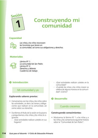 Materiales
Lámina Nº 1:
La comunidad de San Pedro
Lámina Nº 2:
Derechos y deberes
Cuadernos de trabajo
114 Guía para el docente - V Ciclo de Educación Primaria
Capacidad
Las niñas y los niños reconocen
las funciones que tienen en
su comunidad, así como sus obligaciones y derechos.
- ¿Qué actividades realizan ustedes en la
comunidad?
- ¿Cuándo las niñas y los niños crecen se
celebra de alguna manera en la comuni-
dad? ¿Cómo?
o Desarrollo
Cuando crecemos
Construyendo conocimientos:
• Mostramos la lámina Nº 1 a las niñas y a
los niños y les contamos la siguiente historia
sobre la “Comunidad de San Pedro”:
o Introducción
Mi comunidad y yo
Explorando saberes previos:
• Conversamos con las niñas y los niños sobre
las actividades, es decir, las tareas y obliga-
ciones que realizan en la comunidad, así
como sobre sus derechos
• Escribimos el título de la sesión en la pizarra
y preguntamos a las niñas y los niños lo si-
guiente:
- ¿Qué actividades realizan ustedes en sus
hogares?
Construyendo mi
comunidad
Sesión
1
 