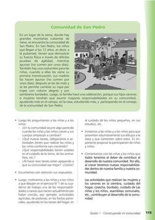 115Sesión 1 - Construyendo mi comunidad
el cuidado de los niños pequeños, en sus
estudios, etc.
• Invitamos a las niñas y a los niños para que
presenten voluntariamente sus dibujos a la
clase y que comenten sobre estos. Es im-
portante propiciar la participación de niñas
y niños.
• Comentamos con las niñas y los niños que
todos tenemos el deber de contribuir al
desarrollo de nuestra comunidad. Por ello,
al crecer tenemos nuevas responsabilida-
des dentro de nuestra familia y nuestra co-
munidad.
Las actividades que realizan las mujeres y
los varones en la siembra, cuidado del
hogar, cosecha, bordado, cuidado de Las
niñas y los niños, asambleas comunales,
etc., contribuyen al desarrollo de la comu-
nidad.
• Luego les preguntamos a las niñas y a los
niños:
- ¿En tu comunidad ocurre algo parecido
cuando las niñas y los niños crecen y sus
cuerpos empiezan a cambiar?
- ¿Qué nuevas tareas, obligaciones o ac-
tividades tienen que realizar las niñas y
los niños conforme van creciendo?
- ¿Qué responsabilidades tienen ustedes
en el cuidado de la tierra, de los anima-
litos, etc.?
- ¿Al hacer esas tareas están apoyando a
que su comunidad sea mejor? ¿Cómo?
• Escuchamos con atención sus respuestas.
• Luego, motivamos a las niñas y a los niños
a que dibujen en el ejercicio N° 1 de su cua-
derno de trabajo una de las responsabili-
dades o tareas que tienen actualmente por
haber crecido, por ejemplo: actividades
agrícolas, de pastoreo, en las fiestas patro-
nales, ayudando en las tareas del hogar, en
Comunidad de San Pedro
En un lugar de la sierra, donde hay
grandes montañas cubiertas de
nieve, se encuentra la comunidad de
San Pedro. En San Pedro, los niños
que llegan a los 12 años, es decir, a
la pubertad, tienen que demostrar
su fuerza física a través de difíciles
pruebas de agilidad, mientras
ayunan (no comen por unos días).
También hay una costumbre para las
niñas, cuando a ellas les viene su
primera menstruación, sus madres
las hacen ayunar (no comen por
unos días), después se les da maíz y
se les permite cambiar su ropa por
trajes con colores alegres y por
sombreros bordados. Luego, la familia hace una celebración, porque sus hijos varones
o mujeres tendrán que asumir mayores responsabilidades en su comunidad,
ayudando más en el campo, en la casa, estudiando más, y participando en el consejo
de la comunidad de San Pedro.
 