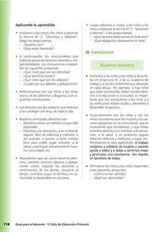 116 Guía para el docente - V Ciclo de Educación Primaria
Aplicando lo aprendido
• Invitamos a las niñas y los niños a observar
la lámina Nº 2: “Derechos y deberes”,
luego les preguntamos:
- ¿Quiénes son?
- ¿Qué están haciendo?
• A continuación, les mencionamos que
todas las personas tenemos derechos y res-
ponsabilidades. Los motivaremos a respon-
der las siguientes preguntas:
- ¿Qué creen que son los derechos?
- ¿Qué derechos tienen?
- ¿Qué creen que son los deberes?
- ¿Cuáles son sus deberes u obligaciones?
• Reflexionamos con Las niñas y los niños
acerca de los derechos y llegamos a las si-
guientes conclusiones:
• Los derechos son los atributos que tenemos
y nos protegen a lo largo de toda la vida.
• Nuestros principales derechos son:
- Derecho a tener un nombre y a que esté
registrado.
- Derechos a la educación; a un ambiente
seguro, libre de violencia y maltrato; a
ser querido, a querer; a tener tiempo
libre para poder jugar, estudiar; a la
salud; a participar activamente en nues-
tra comunidad, etc.
• Recordamos que así como tenemos dere-
chos, también tenemos deberes u obliga-
ciones como: respetar los derechos y
sentimientos de los demás, escuchar al
otro/a, contribuir a que mi familia y mi co-
munidad se desarrollen en armonía.
• Luego volvemos a invitar a las niñas y los
niños a observar la lámina Nº 2: “Derechos
y deberes”, y les preguntamos:
- ¿Qué derecho observamos en la lámina?
- ¿Qué obligación observamos en ésta?
o Conclusión
Nuestros derechos
a Invitamos a las niñas y los niños a desarro-
llar en el ejercicio N° 2 de su cuaderno de
trabajo y a escribir el derecho que observan
en cada dibujo. Por ejemplo: si hay niños
que están estudiando, deben escribir dere-
cho a la educación o a estudiar. Es impor-
tante que nos acerquemos a las niñas y a
los niños para aclarar dudas y alentarlos a
desarrollar el ejercicio.
a Conjuntamente con las niñas y con los
niños recordamos que las mujeres y los va-
rones apoyamos en la comunidad, que es
importante que estudiemos, y que todos
tenemos derecho a un nombre, a la educa-
ción, a la salud, a un ambiente seguro
(libre de violencia y maltrato), a jugar, etc.
Reforzamos la idea explicando: el trabajo
recíproco y solidario de mujeres y varones
ayuda a todos y a todas a sentirnos mejor
y promueve una convivencia con respeto
en beneficio de todos.
a Al finalizar las niñas y los niños responden
a las siguientes preguntas:
- ¿Cómo se han sentido?
- ¿Qué han aprendido?
 
