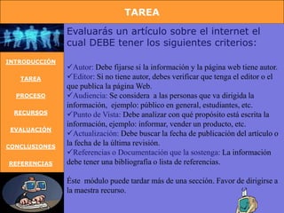 TAREA

               Evaluarás un artículo sobre el internet el
               cual DEBE tener los siguientes criterios:
INTRODUCCIÓN
               Autor: Debe fijarse si la información y la página web tiene autor.
   TAREA       Editor: Si no tiene autor, debes verificar que tenga el editor o el
               que publica la página Web.
  PROCESO      Audiencia: Se considera a las personas que va dirigida la
               información, ejemplo: público en general, estudiantes, etc.
 RECURSOS      Punto de Vista: Debe analizar con qué propósito está escrita la
               información, ejemplo: informar, vender un producto, etc.
 EVALUACIÓN
               Actualización: Debe buscar la fecha de publicación del artículo o
CONCLUSIONES
               la fecha de la última revisión.
               Referencias o Documentación que la sostenga: La información
REFERENCIAS    debe tener una bibliografía o lista de referencias.

               Éste módulo puede tardar más de una sección. Favor de dirigirse a
               la maestra recurso.
 