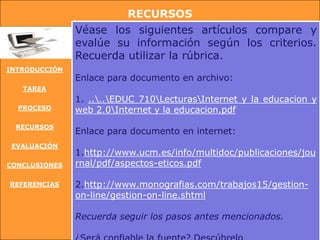 RECURSOS
               Véase los siguientes artículos compare y
               evalúe su información según los criterios.
               Recuerda utilizar la rúbrica.
INTRODUCCIÓN
               Enlace para documento en archivo:
   TAREA
               1. ....EDUC 710LecturasInternet y la educacion y
  PROCESO      web 2.0Internet y la educacion.pdf
 RECURSOS
               Enlace para documento en internet:
 EVALUACIÓN
               1.http://www.ucm.es/info/multidoc/publicaciones/jou
CONCLUSIONES   rnal/pdf/aspectos-eticos.pdf

REFERENCIAS    2.http://www.monografias.com/trabajos15/gestion-
               on-line/gestion-on-line.shtml

               Recuerda seguir los pasos antes mencionados.
 