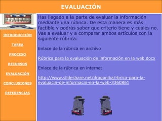 EVALUACIÓN
               Has llegado a la parte de evaluar la información
               mediante una rúbrica. De ésta manera es más
               factible y podrás saber que criterio tiene y cuales no.
INTRODUCCIÓN   Vas a evaluar y a comparar ambos artículos con la
               siguiente rúbrica:
   TAREA
               Enlace de la rúbrica en archivo
  PROCESO
               Rúbrica para la evaluación de información en la web.docx
 RECURSOS
               Enlace de la rúbrica en internet
 EVALUACIÓN
               http://www.slideshare.net/dragonika/rbrica-para-la-
CONCLUSIONES   evaluacin-de-informacin-en-la-web-3360861

REFERENCIAS
 