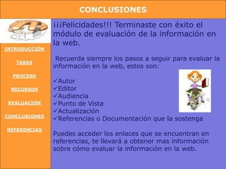 CONCLUSIONES

               ¡¡¡Felicidades!!! Terminaste con éxito el
               módulo de evaluación de la información en
               la web.
INTRODUCCIÓN

                Recuerda siempre los pasos a seguir para evaluar la
   TAREA
               información en la web, estos son:
  PROCESO
               Autor
 RECURSOS      Editor
               Audiencia
 EVALUACIÓN    Punto de Vista
               Actualización
CONCLUSIONES
               Referencias o Documentación que la sostenga
REFERENCIAS
               Puedes acceder los enlaces que se encuentran en
               referencias, te llevará a obtener mas información
               sobre cómo evaluar la información en la web.
 