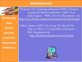 REFERENCIAS
               Kapoun, Jim. Teaching undergrads WEB evaluation:
                       A guide for library instruction. C&RL News
                       (July/August 1998). 522-523. Recuperado de:
INTRODUCCIÓN
               http://www.library.cornell.edu/olinuris/ref/webcrit.html
   TAREA
               Beck, Susan. (1997). The Good, The Bad & The
  PROCESO
                     Ugly: or, Why It’s a Good Idea to Evaluate
 RECURSOS            Web. Recuperado de:
                       http://lib.nmsu.edu/instruction/eval.html
 EVALUACIÓN


CONCLUSIONES


REFERENCIAS
 