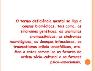 O termo deficiência mental se liga a causas biomédicas, tais como, as síndromes genéticas, as anomalias cromossômicas, as síndromes neurológicas, as doenças infecciosas, os traumatismos crânio-encefálicos, etc. Mas a estes somam-se os fatores de ordem sócio-cultural e os fatores psico-emocionais. 