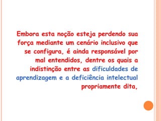 Embora esta noção esteja perdendo sua força mediante um cenário inclusivo que se configura, é ainda responsável por mal entendidos, dentre os quais a indistinção entre as  dificuldades de aprendizagem e a deficiência intelectual  propriamente dita, 