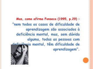 Mas, como afirma Fonseca (1995, p.29) : “ nem todos os casos de dificuldade de aprendizagem são associados à deficiência mental, mas, sem dúvida alguma, todas as pessoas com deficiência mental, têm dificuldade de aprendizagem”. 
