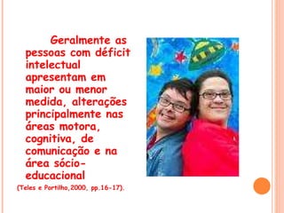 Geralmente as pessoas com déficit intelectual apresentam em maior ou menor medida, alterações principalmente nas áreas motora, cognitiva, de comunicação e na área sócio-educacional (Teles e Portilho,2000, pp.16-17).  