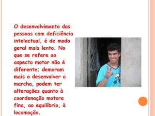 O desenvolvimento das pessoas com deficiência intelectual, é de modo geral mais lento. No que se refere ao aspecto motor não é diferente; demoram mais a desenvolver a marcha, podem ter alterações quanto à coordenação motora fina, ao equilíbrio, à locomoção. 