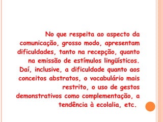 No que respeita ao aspecto da comunicação, grosso modo, apresentam dificuldades, tanto na recepção, quanto na emissão de estímulos lingüísticos. Daí, inclusive, a dificuldade quanto aos conceitos abstratos, o vocabulário mais restrito, o uso de gestos demonstrativos como complementação, a tendência à ecolalia, etc.  