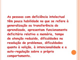 As pessoas com deficiência intelectual têm pouca habilidade no que se refere à generalização ou transferência do aprendizado, apresentam funcionamento deficitário relativo a memória, tempo de atenção reduzido, dificuldades na resolução de problemas, dificuldades quanto à volição, à intencionalidade e a auto-regulação sobre o próprio comportamento.  