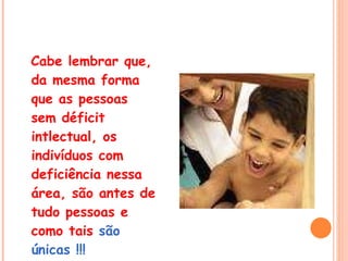 Cabe lembrar que, da mesma forma que as pessoas sem déficit intlectual, os indivíduos com deficiência nessa área, são antes de tudo pessoas e como tais  são únicas !!!   