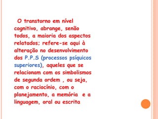 O transtorno em nível cognitivo, abrange, senão todos, a maioria dos aspectos  relatados; refere-se aqui à alteração no desenvolvimento dos  P.P.S (processos psíquicos superiores) , aqueles que se relacionam com os simbolismos de segunda ordem , ou seja, com o raciocínio, com o planejamento, a memória  e a linguagem, oral ou escrita 