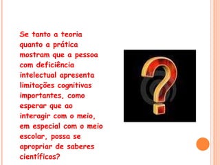 Se tanto a teoria quanto a prática mostram que a pessoa com deficiência intelectual apresenta limitações cognitivas importantes, como esperar que ao interagir com o meio, em especial com o meio escolar, possa se apropriar de saberes científicos? 