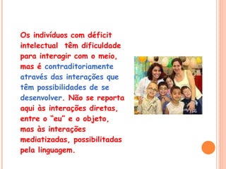 Os indivíduos com déficit intelectual  têm dificuldade para interagir com o meio, mas é  contraditoriamente  através das interações que  têm possibilidades de se desenvolver . Não se reporta aqui às interações diretas, entre o “eu” e o objeto, mas às interações mediatizadas, possibilitadas pela linguagem. 