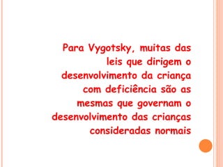 Para Vygotsky, muitas das leis que dirigem o desenvolvimento da criança com deficiência são as mesmas que governam o desenvolvimento das crianças consideradas normais 