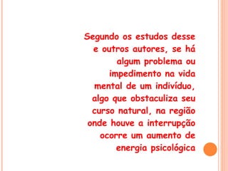 Segundo os estudos desse e outros autores, se há algum problema ou impedimento na vida mental de um indivíduo, algo que obstaculiza seu curso natural, na região onde houve a interrupção ocorre um aumento de energia psicológica 