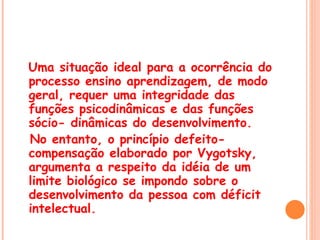 Uma situação ideal para a ocorrência do processo ensino aprendizagem, de modo geral, requer uma integridade das funções psicodinâmicas e das funções sócio- dinâmicas do desenvolvimento.  No entanto, o princípio defeito-compensação elaborado por Vygotsky, argumenta a respeito da idéia de um limite biológico se impondo sobre o desenvolvimento da pessoa com déficit intelectual. 