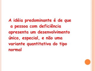 A idéia predominante é de que  a pessoa com deficiência apresenta um desenvolvimento único, especial, e não uma variante quantitativa do tipo normal 