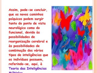 Assim, pode-se concluir, que os novos caminhos psíquicos podem surgir tanto do ponto de vista neurológico como do funcional, devido às possibilidades de reorganização cerebral e às possibilidades de combinação dos vários tipos de inteligências que os indivíduos possuem, referindo-se, aqui, à  Teoria das Inteligências Múltiplas 