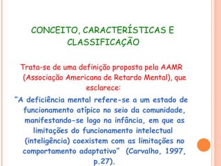 CONCEITO, CARACTERÍSTICAS E CLASSIFICAÇÃO  Trata-se de uma definição proposta pela AAMR (Associação Americana de Retardo Mental), que esclarece:  “ A deficiência mental refere-se a um estado de funcionamento atípico no seio da comunidade, manifestando-se logo na infância, em que as limitações do funcionamento intelectual  (inteligência) coexistem com as limitações no comportamento adaptativo”  (Carvalho, 1997, p.27). 