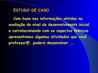 ESTUDO DE CASO Com base nas informações obtidas na avaliação do nível de desenvolvimento inicial e correlacionando com os aspectos teóricos apresentemos algumas atividades que você professor@, poderá desenvolver ... 