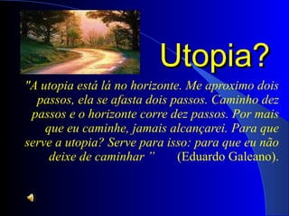 Utopia?  "A utopia está lá no horizonte. Me aproximo dois passos, ela se afasta dois passos. Caminho dez passos e o horizonte corre dez passos. Por mais que eu caminhe, jamais alcançarei. Para que serve a utopia? Serve para isso: para que eu não deixe de caminhar ”  (Eduardo Galeano). 