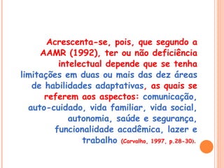 Acrescenta-se, pois, que segundo a AAMR (1992), ter ou não deficiência intelectual depende que se tenha  limitações em duas ou mais das dez áreas de habilidades adaptativas , as quais se referem aos aspectos:  comunicação, auto-cuidado, vida familiar, vida social, autonomia, saúde e segurança, funcionalidade acadêmica, lazer e trabalho  (Carvalho, 1997, p.28-30 ).  