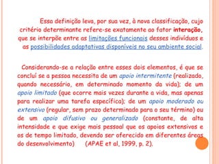 Essa definição leva, por sua vez, à nova classificação, cujo critério determinante refere-se exatamente ao fator  interação,  que se interpõe entre as  limitações funcionais   desses indivíduos e as  possibilidades adaptativas disponíveis no seu ambiente social . Considerando-se a relação entre esses dois elementos, é que se concluí se a pessoa necessita de um  apoio intermitente   (realizado, quando necessário, em determinado momento da vida); de um  apoio limitado   (que ocorre mais vezes durante a vida, mas apenas para realizar uma tarefa específica); de um  apoio moderado ou extensivo   (regular, sem prazo determinado para o seu término) ou de um  apoio difusivo ou generalizado   (constante, de alta intensidade e que exige mais pessoal que os apoios extensivos e os de tempo limitado, devendo ser oferecido em diferentes áreas do desenvolvimento)  (APAE et al, 1999, p. 2). 