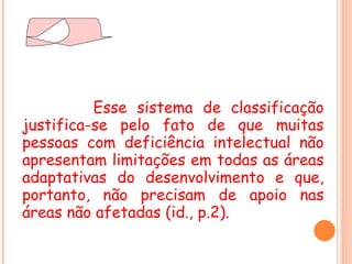 Esse sistema de classificação justifica-se pelo fato de que muitas pessoas com deficiência intelectual não apresentam limitações em todas as áreas adaptativas do desenvolvimento e que, portanto, não precisam de apoio nas áreas não afetadas (id., p.2). 