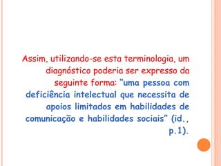 Assim, utilizando-se esta terminologia, um diagnóstico poderia ser expresso da seguinte forma:  “uma pessoa com deficiência intelectual que necessita de apoios limitados em habilidades de comunicação e habilidades sociais” (id., p.1). 