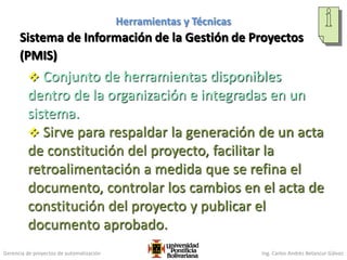 Gerencia de proyectos de automatización Ing. Carlos Andrés Betancur Gálvez
Sistema de Información de la Gestión de Proyectos
(PMIS)
 Conjunto de herramientas disponibles
dentro de la organización e integradas en un
sistema.
 Sirve para respaldar la generación de un acta
de constitución del proyecto, facilitar la
retroalimentación a medida que se refina el
documento, controlar los cambios en el acta de
constitución del proyecto y publicar el
documento aprobado.
100
Herramientas y Técnicas
 
