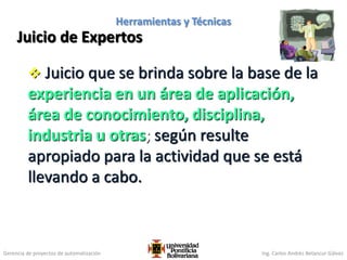Gerencia de proyectos de automatización Ing. Carlos Andrés Betancur Gálvez
Juicio de Expertos
 Juicio que se brinda sobre la base de la
experiencia en un área de aplicación,
área de conocimiento, disciplina,
industria u otras; según resulte
apropiado para la actividad que se está
llevando a cabo.
101
Herramientas y Técnicas
 
