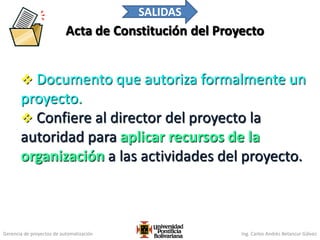 Gerencia de proyectos de automatización Ing. Carlos Andrés Betancur Gálvez
Acta de Constitución del Proyecto
 Documento que autoriza formalmente un
proyecto.
 Confiere al director del proyecto la
autoridad para aplicar recursos de la
organización a las actividades del proyecto.
102
SALIDAS
 