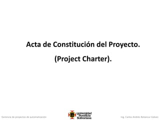 Gerencia de proyectos de automatización Ing. Carlos Andrés Betancur Gálvez
Acta de Constitución del Proyecto.
(Project Charter).
 