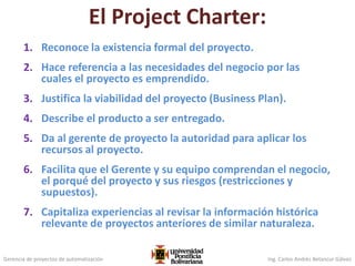 Gerencia de proyectos de automatización Ing. Carlos Andrés Betancur Gálvez
El Project Charter:
1. Reconoce la existencia formal del proyecto.
2. Hace referencia a las necesidades del negocio por las
cuales el proyecto es emprendido.
3. Justifica la viabilidad del proyecto (Business Plan).
4. Describe el producto a ser entregado.
5. Da al gerente de proyecto la autoridad para aplicar los
recursos al proyecto.
6. Facilita que el Gerente y su equipo comprendan el negocio,
el porqué del proyecto y sus riesgos (restricciones y
supuestos).
7. Capitaliza experiencias al revisar la información histórica
relevante de proyectos anteriores de similar naturaleza.
 