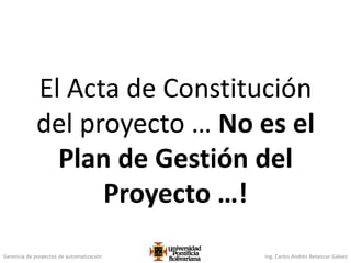 Gerencia de proyectos de automatización Ing. Carlos Andrés Betancur Gálvez
El Acta de Constitución
del proyecto … No es el
Plan de Gestión del
Proyecto …!
 
