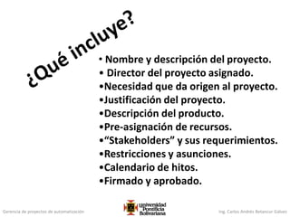 Gerencia de proyectos de automatización Ing. Carlos Andrés Betancur Gálvez
• Nombre y descripción del proyecto.
• Director del proyecto asignado.
•Necesidad que da origen al proyecto.
•Justificación del proyecto.
•Descripción del producto.
•Pre-asignación de recursos.
•“Stakeholders” y sus requerimientos.
•Restricciones y asunciones.
•Calendario de hitos.
•Firmado y aprobado.
 