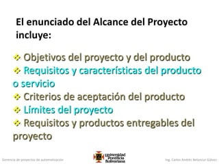 Gerencia de proyectos de automatización Ing. Carlos Andrés Betancur Gálvez
El enunciado del Alcance del Proyecto
incluye:
 Objetivos del proyecto y del producto
 Requisitos y características del producto
o servicio
 Criterios de aceptación del producto
 Límites del proyecto
 Requisitos y productos entregables del
proyecto
 
