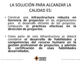 Gerencia de proyectos de automatización Ing. Carlos Andrés Betancur Gálvez
LA SOLUCIÓN PARA ALCANZAR LA
CALIDAD ES:
• Construir una infraestructura robusta en
Gerencia de proyectos en las organizaciones
para el desarrollo eficiente de los proyectos,
compuesto de prácticas efectivas en la
dirección de proyectos.
• Como parte de esta infraestructura se deberá
considerar el desarrollo de habilidades y
competencias del recurso humano en la
gestión profesional de proyectos, y además
la certificación de esas habilidades
desarrolladas.
 