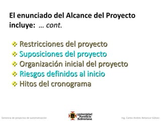 Gerencia de proyectos de automatización Ing. Carlos Andrés Betancur Gálvez
El enunciado del Alcance del Proyecto
incluye: … cont.
 Restricciones del proyecto
 Suposiciones del proyecto
 Organización inicial del proyecto
 Riesgos definidos al inicio
 Hitos del cronograma
 