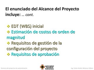 Gerencia de proyectos de automatización Ing. Carlos Andrés Betancur Gálvez
El enunciado del Alcance del Proyecto
incluye: … cont.
 EDT (WBS) inicial
 Estimación de costos de orden de
magnitud
 Requisitos de gestión de la
configuración del proyecto
 Requisitos de aprobación
 