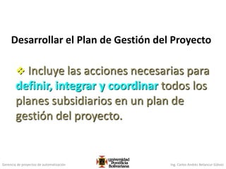 Gerencia de proyectos de automatización Ing. Carlos Andrés Betancur Gálvez
Desarrollar el Plan de Gestión del Proyecto
 Incluye las acciones necesarias para
definir, integrar y coordinar todos los
planes subsidiarios en un plan de
gestión del proyecto.
 