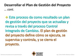 Gerencia de proyectos de automatización Ing. Carlos Andrés Betancur Gálvez
Desarrollar el Plan de Gestión del Proyecto
… cont.
 Este proceso da como resultado un plan
de gestión del proyecto que se actualiza y
revisa a través del proceso Control
Integrado de Cambios. El plan de gestión
del proyecto define cómo se ejecuta, se
supervisa y controla, y se cierra el
proyecto.
 